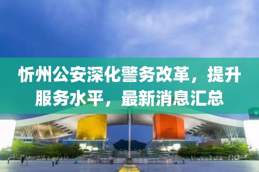 忻州公安深化警務(wù)改革，提升服務(wù)水平，最新消息匯總