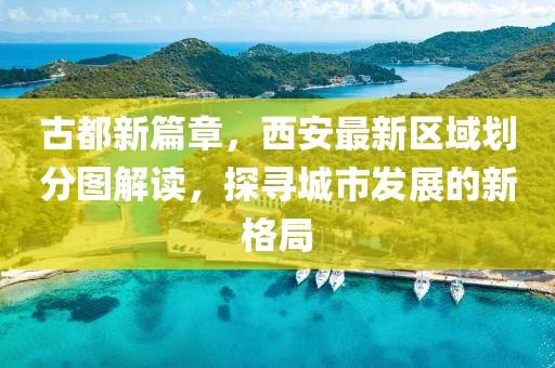 古都新篇章，西安最新區(qū)域劃分圖解讀，探尋城市發(fā)展的新格局