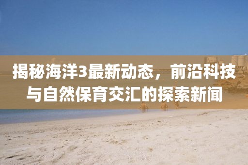 揭秘海洋3最新動態(tài)，前沿科技與自然保育交匯的探索新聞