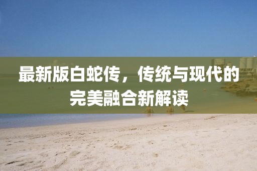 最新版白蛇傳，傳統與現代的完美融合新解讀