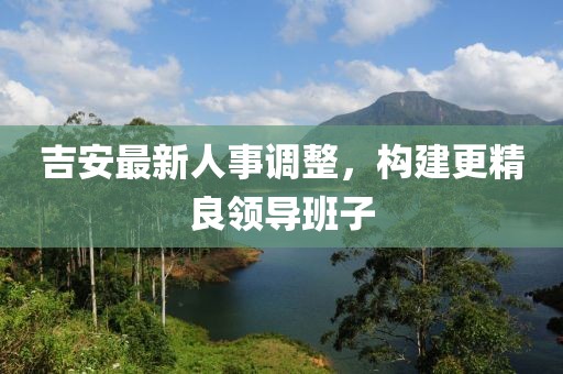 吉安最新人事調整，構建更精良領導班子