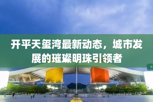 開(kāi)平天璽灣最新動(dòng)態(tài)，城市發(fā)展的璀璨明珠引領(lǐng)者