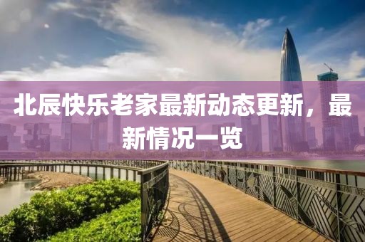 北辰快樂老家最新動(dòng)態(tài)更新，最新情況一覽