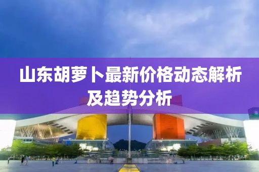 山東胡蘿卜最新價(jià)格動態(tài)解析及趨勢分析