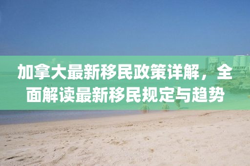 加拿大最新移民政策詳解，全面解讀最新移民規(guī)定與趨勢