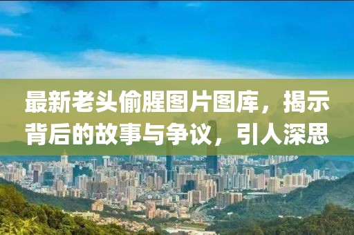 最新老頭偷腥圖片圖庫，揭示背后的故事與爭議，引人深思