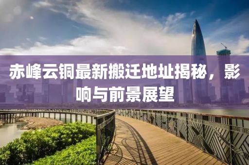 赤峰云銅最新搬遷地址揭秘，影響與前景展望