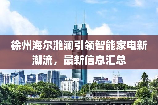 徐州海爾滟瀾引領(lǐng)智能家電新潮流，最新信息匯總