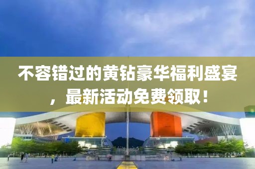 不容錯過的黃鉆豪華福利盛宴，最新活動免費領(lǐng)??！