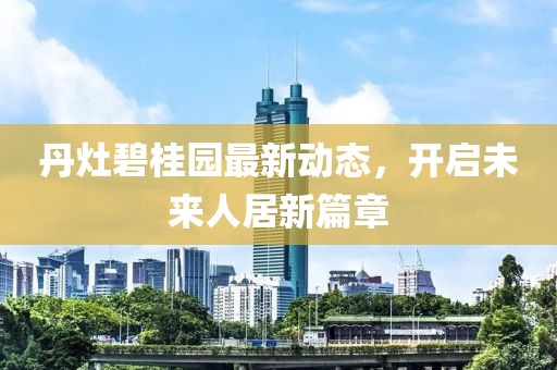 丹灶碧桂園最新動態(tài)，開啟未來人居新篇章