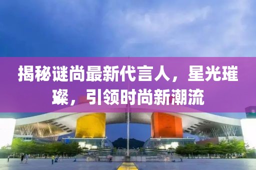 揭秘謎尚最新代言人，星光璀璨，引領(lǐng)時尚新潮流