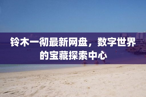 鈴木一徹最新網(wǎng)盤，數(shù)字世界的寶藏探索中心