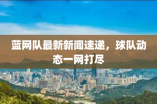 藍(lán)網(wǎng)隊(duì)最新新聞速遞，球隊(duì)動(dòng)態(tài)一網(wǎng)打盡