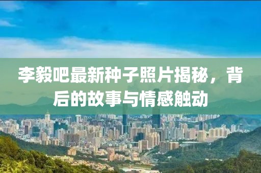 李毅吧最新種子照片揭秘，背后的故事與情感觸動