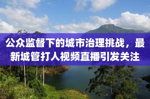 公眾監(jiān)督下的城市治理挑戰(zhàn)，最新城管打人視頻直播引發(fā)關(guān)注