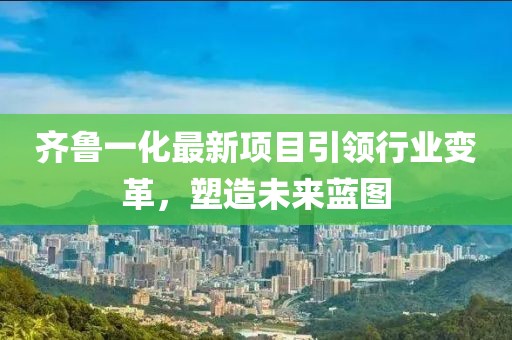 齊魯一化最新項(xiàng)目引領(lǐng)行業(yè)變革，塑造未來藍(lán)圖