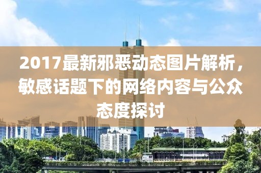 2017最新邪惡動(dòng)態(tài)圖片解析，敏感話題下的網(wǎng)絡(luò)內(nèi)容與公眾態(tài)度探討