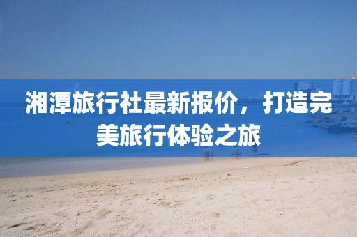 湘潭旅行社最新報(bào)價(jià)，打造完美旅行體驗(yàn)之旅