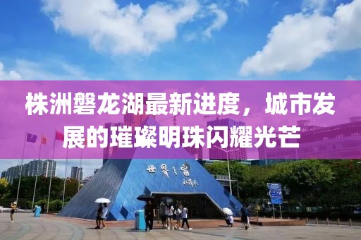 株洲磐龍湖最新進(jìn)度，城市發(fā)展的璀璨明珠閃耀光芒