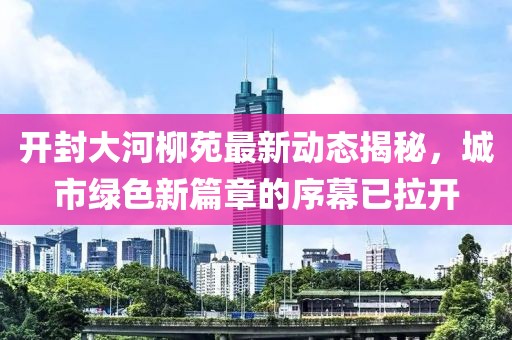 開封大河柳苑最新動態(tài)揭秘，城市綠色新篇章的序幕已拉開