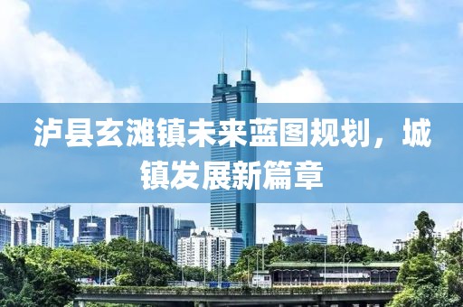 瀘縣玄灘鎮(zhèn)未來藍圖規(guī)劃，城鎮(zhèn)發(fā)展新篇章