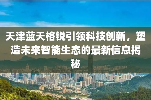 天津藍(lán)天格銳引領(lǐng)科技創(chuàng)新，塑造未來智能生態(tài)的最新信息揭秘