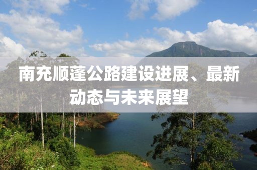 南充順蓬公路建設進展、最新動態(tài)與未來展望