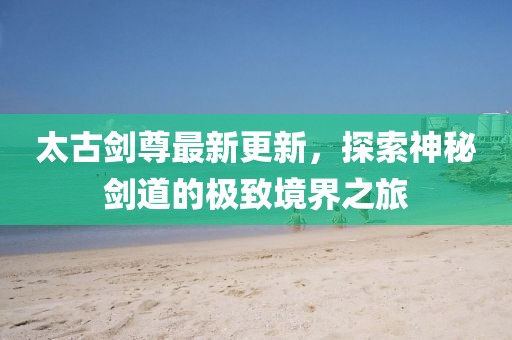 太古劍尊最新更新，探索神秘劍道的極致境界之旅