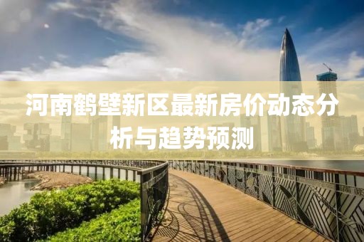 河南鶴壁新區(qū)最新房?jī)r(jià)動(dòng)態(tài)分析與趨勢(shì)預(yù)測(cè)