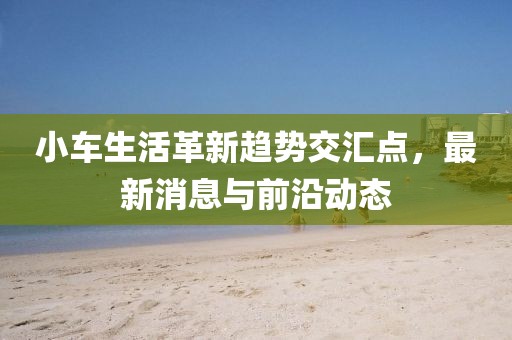 小車(chē)生活革新趨勢(shì)交匯點(diǎn)，最新消息與前沿動(dòng)態(tài)