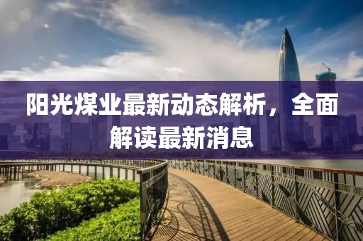 陽(yáng)光煤業(yè)最新動(dòng)態(tài)解析，全面解讀最新消息