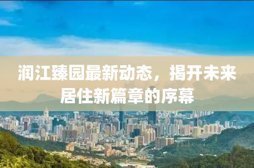 潤江臻園最新動(dòng)態(tài)，揭開未來居住新篇章的序幕