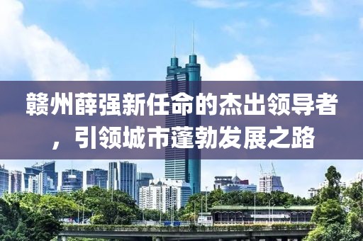 贛州薛強(qiáng)新任命的杰出領(lǐng)導(dǎo)者，引領(lǐng)城市蓬勃發(fā)展之路