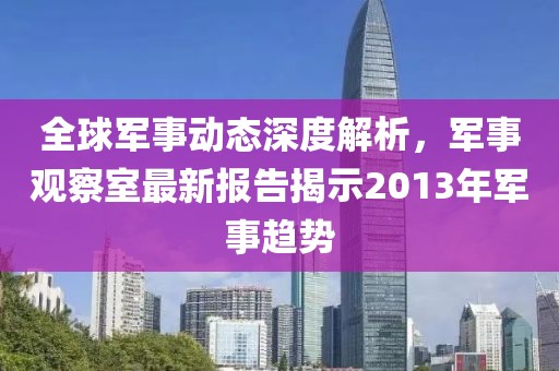 全球軍事動態(tài)深度解析，軍事觀察室最新報告揭示2013年軍事趨勢