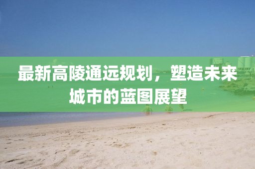 最新高陵通遠(yuǎn)規(guī)劃，塑造未來城市的藍(lán)圖展望