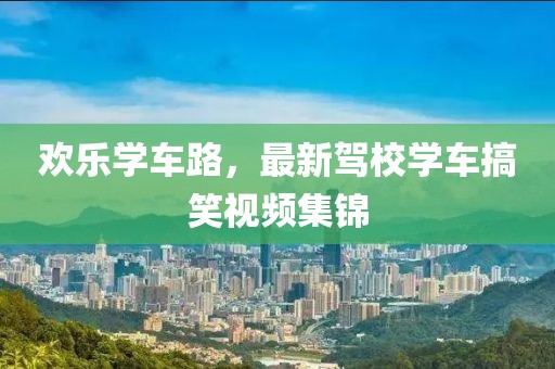 歡樂學車路，最新駕校學車搞笑視頻集錦