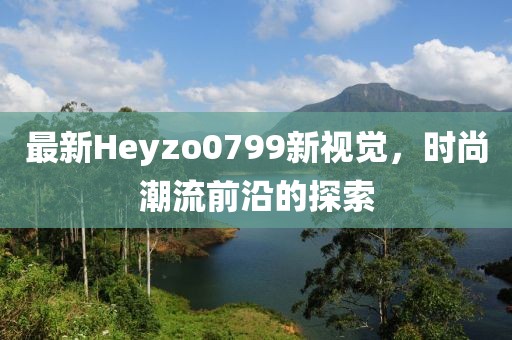 最新Heyzo0799新視覺，時尚潮流前沿的探索