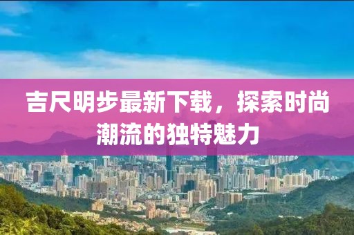 吉尺明步最新下載，探索時尚潮流的獨特魅力