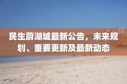 民生蔚湖城最新公告，未來(lái)規(guī)劃、重要更新及最新動(dòng)態(tài)