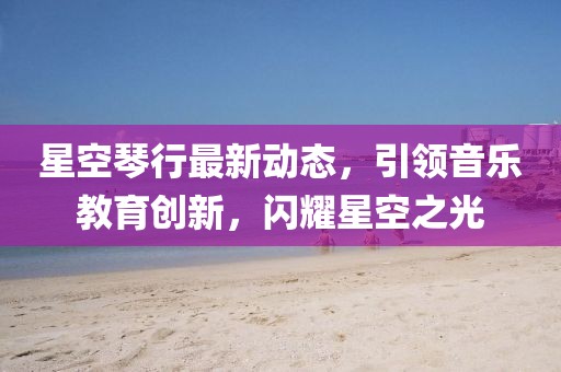 星空琴行最新動(dòng)態(tài)，引領(lǐng)音樂(lè)教育創(chuàng)新，閃耀星空之光