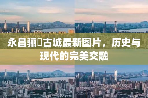 永昌驪靬古城最新圖片，歷史與現(xiàn)代的完美交融