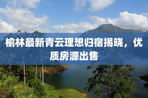 榆林最新青云理想歸宿揭曉，優(yōu)質房源出售