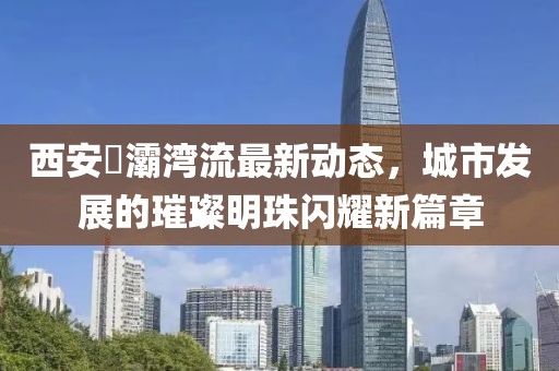西安浐灞灣流最新動態(tài)，城市發(fā)展的璀璨明珠閃耀新篇章