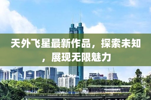 天外飛星最新作品，探索未知，展現(xiàn)無(wú)限魅力