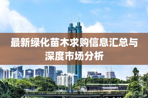 最新綠化苗木求購(gòu)信息匯總與深度市場(chǎng)分析