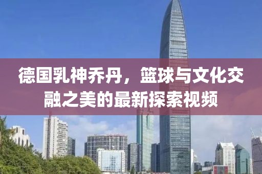 德國(guó)乳神喬丹，籃球與文化交融之美的最新探索視頻