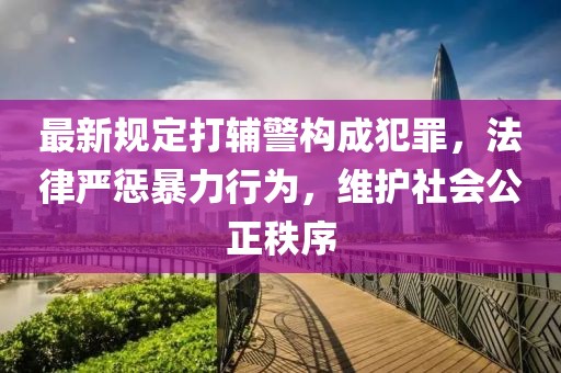 最新規(guī)定打輔警構(gòu)成犯罪，法律嚴(yán)懲暴力行為，維護(hù)社會(huì)公正秩序