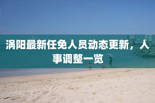 渦陽最新任免人員動態(tài)更新，人事調整一覽