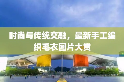 時(shí)尚與傳統(tǒng)交融，最新手工編織毛衣圖片大賞