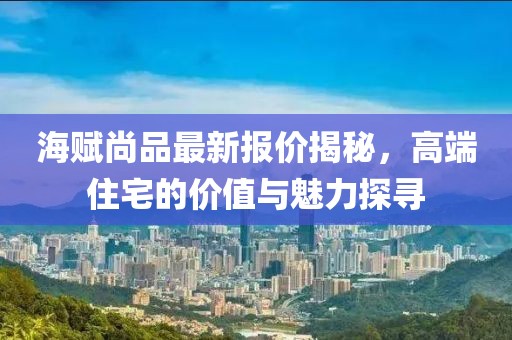 海賦尚品最新報價揭秘，高端住宅的價值與魅力探尋
